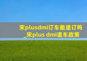 宋plusdmi订车能退订吗_宋plus dmi退车政策